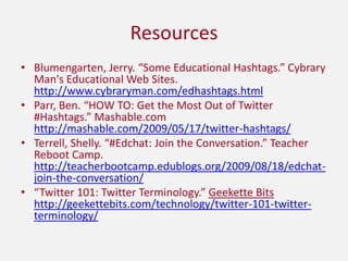 ResourcesBlumengarten, Jerry. “Some Educational Hashtags.” Cybrary Man's Educational Web Sites. http://www.cybraryman.com/edhashtags.htmlParr, Ben. “HOW TO: Get the Most Out of Twitter  #Hashtags.” Mashable.com http://mashable.com/2009/05/17/twitter-hashtags/Terrell, Shelly. “#Edchat: Join the Conversation.” Teacher Reboot Camp. http://teacherbootcamp.edublogs.org/2009/08/18/edchat-join-the-conversation/“Twitter 101: Twitter Terminology.” Geekette Bits  http://geekettebits.com/technology/twitter-101-twitter-terminology/