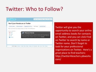 Twitter: Who to Follow?Twitter will give you the opportunity to search your online email address books for contacts on Twitter, and you can click Find on Twitter to search by name or Twitter name. Don’t forget to look for your professional organizations on Twitter.  Here’s a great place to find teachers: http://twitter4teachers.pbworks.com/