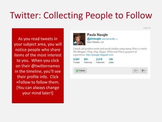 Twitter: Collecting People to FollowAs you read tweets in your subject area, you will notice people who share items of the most interest to you.  When you click on their @twitternames in the timeline, you’ll see their profile info.  Click +Follow to follow them.  [You can always change your mind later!]