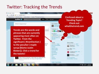 Twitter: Tracking the TrendsConfused about a Trending Topic? Check out whatthetrend.comTrends are the words and phrases that are currently appearing most often on Twitter.  From the significant ( #IranElection ) to the peculiar ( maple syrup [blame Justin Bieber]). Click a trend for the tweets!