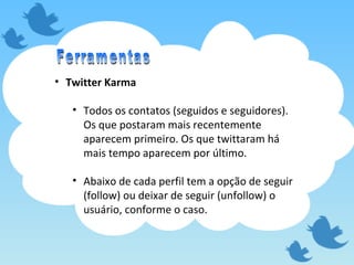 Twitter Karma Todos os contatos (seguidos e seguidores). Os que postaram mais recentemente aparecem primeiro. Os que twittaram há mais tempo aparecem por último. Abaixo de cada perfil tem a opção de seguir (follow) ou deixar de seguir (unfollow) o usuário, conforme o caso. Ferramentas 