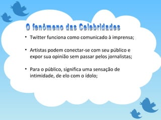 Twitter funciona como comunicado à imprensa; Artistas podem conectar-se com seu público e expor sua opinião sem passar pelos jornalistas; Para o público, significa uma sensação de intimidade, de elo com o ídolo;  O fenômeno das Celebridades 
