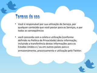 Você é responsável por sua utilização do Serviço, por qualquer conteúdo que você postar para os Serviços, e por todas as conseqüências você concorda com a coleta e utilização (conforme definido na Política de Privacidade) desta informação, incluindo a transferência destas informações para os Estados Unidos e / ou em outros países para o armazenamento, processamento e utilização pelo Twitter.   Termos de uso 