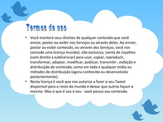 Você manterá seus direitos de qualquer conteúdo que você enviar, postar ou exibir nos Serviços ou através deles. Ao enviar, postar ou exibir conteúdo, ou através dos Serviços, você nos concede uma licença mundial, não exclusiva, isenta de royalties (com direito a sublicenciar) para usar, copiar, reproduzir, transformar, adaptar, modificar, publicar, transmitir , exibição e distribuição de conteúdo, como em toda e qualquer mídia ou métodos de distribuição (agora conhecida ou desenvolvida posteriormente). Nesta licença é você que nos autoriza a fazer o seu Tweet disponível para o resto do mundo e deixar que outros façam o mesmo. Mas o que é seu é seu - você possui seu conteúdo. Termos de uso 