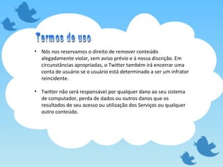 Nós nos reservamos o direito de remover conteúdo alegadamente violar, sem aviso prévio e à nossa discrição. Em circunstâncias apropriadas, o Twitter também irá encerrar uma conta de usuário se o usuário está determinado a ser um infrator reincidente.  Twitter não será responsável por qualquer dano ao seu sistema de computador, perda de dados ou outros danos que os resultados de seu acesso ou utilização dos Serviços ou qualquer outro conteúdo.  Termos de uso 