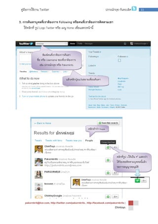 pakornkrit@live.com, http://twitter.com/pakornkrits , http://facebook.com/pakornkrits |
Chintoys
11คู่มือการใช้งาน Twitter ปกรณ์กฤช กันทะเลิศ
3. การค้นหาบุคลที่เราต้องการ Following หรือคนที่เราต้องการติดตามเขา
ให้คลิกที่ รูป Logo Twitter หรือ เมนู Home เพื่อแสดงหน้านี้
พิมพ์คนที่เราต้องการค้นหา
ชื่อ หรือ Username ของที่เราต้องการ
เช่น ปกรณ์กฤช หรือ Pakornkrits
แล้วคลิกปุ่มแว่นขยายเพื่อนค้นหา
คลิกคาว่า People
จะแสดงผลลัพธ์
คลิกที่รูป +ให้เป็น  แสดงว่า
ได้ร้องขอติดตามบุคคลนี้แล้ว
รอการอนุญาตอนุมัติ
 