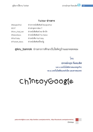 pakornkrit@live.com, http://twitter.com/pakornkrits , http://facebook.com/pakornkrits |
Chintoys
22คู่มือการใช้งาน Twitter ปกรณ์กฤช กันทะเลิศ
Twitter ข่าวสาร
@BangkokPost ข่าวจากหนังสือพิมพ์ BangkokPost
@Ch7 ข่าวล่าสุดจากช่อง 7
@Kom_chad_luek ข่าวหนังสือพิมพ์ คม ชัด ลึก
@NationNews ข่าวหนังสือพิมพ์ The Nation
@PostToday ข่าวหนังสือ PostToday
@Thairath_News ข่าวหนังสือพิมพ์ไทยรัฐ
@kru_bannok ข่าวสารการศึกษาเว็บไซต์ครูบ้านนอกดอทคอม
โดย
ปกรณ์กฤช กันทะเลิศ
บธ.บ.(เทคโนโลยีสารสนเทศธุรกิจ)
วท.ม.(เทคโนโลยีอินเทอร์เน็ต และสารสนเทศ)
ChintoyGoogle
 