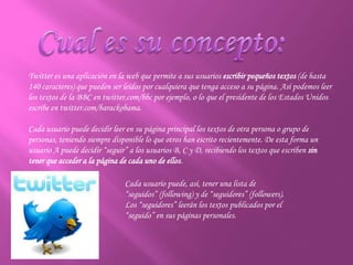 Twitter es una aplicación en la web que permite a sus usuarios escribir pequeños textos (de hasta
140 caracteres) que pueden ser leídos por cualquiera que tenga acceso a su página. Así podemos leer
los textos de la BBC en twitter.com/bbc por ejemplo, o lo que el presidente de los Estados Unidos
escribe en twitter.com/barackobama.
Cada usuario puede decidir leer en su página principal los textos de otra persona o grupo de
personas, teniendo siempre disponible lo que otros han escrito recientemente. De esta forma un
usuario A puede decidir “seguir” a los usuarios B, C y D, recibiendo los textos que escriben sin
tener que acceder a la página de cada uno de ellos.
Cada usuario puede, así, tener una lista de
“seguidos” (following) y de “seguidores” (followers).
Los “seguidores” leerán los textos publicados por el
“seguido” en sus páginas personales.
 