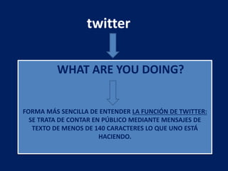 WHAT ARE YOU DOING?
FORMA MÁS SENCILLA DE ENTENDER LA FUNCIÓN DE TWITTER:
SE TRATA DE CONTAR EN PÚBLICO MEDIANTE MENSAJES DE
TEXTO DE MENOS DE 140 CARACTERES LO QUE UNO ESTÁ
HACIENDO.
twitter
 