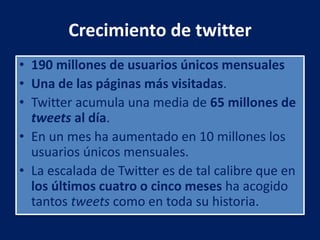 Crecimiento de twitter
• 190 millones de usuarios únicos mensuales
• Una de las páginas más visitadas.
• Twitter acumula una media de 65 millones de
tweets al día.
• En un mes ha aumentado en 10 millones los
usuarios únicos mensuales.
• La escalada de Twitter es de tal calibre que en
los últimos cuatro o cinco meses ha acogido
tantos tweets como en toda su historia.
 