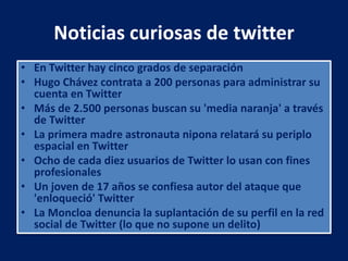 Noticias curiosas de twitter
• En Twitter hay cinco grados de separación
• Hugo Chávez contrata a 200 personas para administrar su
cuenta en Twitter
• Más de 2.500 personas buscan su 'media naranja' a través
de Twitter
• La primera madre astronauta nipona relatará su periplo
espacial en Twitter
• Ocho de cada diez usuarios de Twitter lo usan con fines
profesionales
• Un joven de 17 años se confiesa autor del ataque que
'enloqueció' Twitter
• La Moncloa denuncia la suplantación de su perfil en la red
social de Twitter (lo que no supone un delito)
 