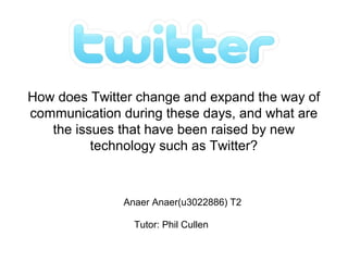 How does Twitter change and expand the way of
communication during these days, and what are
the issues that have been raised by new
technology such as Twitter?
Anaer Anaer(u3022886) T2
Tutor: Phil Cullen
 