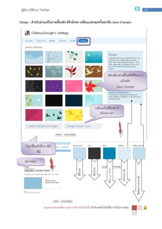 กลุ่มเผยแพร่และพัฒนาบุคลากรด้านเทคโนโลยี
คู่มือการใช้งาน Twitter
Design : สําหรับส่วนแก้ไขภาพพื้นหลัง สีตัวอักษร
ใส่รูปพื้นหลังอื่นๆ คลิก
ที่นี่
เลือกไฟล์รูป
กลุ่มเผยแพร่และพัฒนาบุคลากรด้านเทคโนโลยี | สํานักเทคโนโลยีเพื่อการเรียนการสอน
สําหรับส่วนแก้ไขภาพพื้นหลัง สีตัวอักษร เปลี่ยนแปลงทุกครั้งอย่าลืม Save Changes
คลิกเลือกลายพื้นหลังที่ต้องการ
Save Changes
เปลี่ยนแก้ไขสีพื้นหลัง สี
ตัวอักษร ฯลฯ
สีพื้นหลัง
สีตัวอักษร
สีของLinkต่างๆ
สํานักเทคโนโลยีเพื่อการเรียนการสอน
10
Save Changes
คลิกเลือกลายพื้นหลังที่ต้องการ
แล้วคลิก
Save Changes
เปลี่ยนแก้ไขสีพื้นหลัง สี
สีกรอบขวามือ
สีเส้นขอบกรอบขวามือ
 