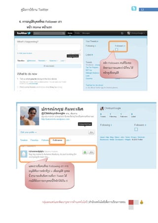 กลุ่มเผยแพร่และพัฒนาบุคลากรด้านเทคโนโลยี
คู่มือการใช้งาน Twitter
4. การอนุมัติบุคลที่ขอ Follower
หน้า Home หน้าแรก
แสดงรายชื่อคนที่ขอ Following
อนุมัติคือการคลิกที่รูป + เพื่ออนุมัติ บุคคล
นี้ สามารถเห็นข้อความที่เรา Tweet
กรณีที่ต้องการยกบุคคลนี้ก็คลิกให้เป็น
กลุ่มเผยแพร่และพัฒนาบุคลากรด้านเทคโนโลยี | สํานักเทคโนโลยีเพื่อการเรียนการสอน
Follower เรา
คลิก Followers
ติดตามเราจะแสดงว่ามีกี่คน ให้
คลิกดูเพื่ออนุมัติ
Following เรา การ
เพื่ออนุมัติ บุคคล
Tweet ได้
กรณีที่ต้องการยกบุคคลนี้ก็คลิกให้เป็น X
สํานักเทคโนโลยีเพื่อการเรียนการสอน
12
Followers คนที่ร้องขอ
ติดตามเราจะแสดงว่ามีกี่คน ให้
คลิกดูเพื่ออนุมัติ
 