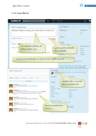 กลุ่มเผยแพร่และพัฒนาบุคลากรด้านเทคโนโลยี
คู่มือการใช้งาน Twitter
5. การ Tweet ข้อความ
สามารถพิมพ์ข้อความได้ไม่เกิน
ตัวอักขระ แล้วคลิก Tweet
แปลกใจไหมครับทําไมถึงพิมพ์ได้แค่
กลุ่มเผยแพร่และพัฒนาบุคลากรด้านเทคโนโลยี | สํานักเทคโนโลยีเพื่อการเรียนการสอน
สามารถพิมพ์ข้อความได้ไม่เกิน 140
Tweet
แปลกใจไหมครับทําไมถึงพิมพ์ได้แค่ 140 ตัวอักษร ลองหาความรู้ได้ที่ Google ครับ
แสดงจํานวนตัวอักขระที่เหลือกี่ตัว
ที่สามารถพิมพ์ได้อีก
คลิกดูข้อความที่เรา
ติดตามเราจะเห็นข้อความนี้
ข้อความจากบุคคลที่เราติดตาม
Following
สํานักเทคโนโลยีเพื่อการเรียนการสอน
13
แสดงจํานวนตัวอักขระที่เหลือกี่ตัว
คลิกดูข้อความที่เรา Tweet คนที่
ติดตามเราจะเห็นข้อความนี้
 