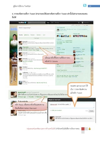 กลุ่มเผยแพร่และพัฒนาบุคลากรด้านเทคโนโลยี
คู่มือการใช้งาน Twitter
6. การลบข้อความที่เรา Tweet (
อื่นได้
2. การ Reply หรือตอบกลับข้อความบุคคลอื่น
คลิก Reply เพื่อตอบกลับหรือแสดงความ
คิดเห็นข้อความของ Macroart
กลุ่มเผยแพร่และพัฒนาบุคลากรด้านเทคโนโลยี | สํานักเทคโนโลยีเพื่อการเรียนการสอน
(สามารถลบได้เฉพาะข้อความที่เรา Tweet เท่านั้นไม่สามารถลบของคน
หรือตอบกลับข้อความบุคคลอื่น
เลื่อนเมาส์ไปชี้ข้อความที่ต้องการลบ
คลิกคําว่า Delete
เพื่อตอบกลับหรือแสดงความ
Macroart
จะแสดง
เว้น
แล้วคลิก
สํานักเทคโนโลยีเพื่อการเรียนการสอน
14
เท่านั้นไม่สามารถลบของคน
จะแสดง @macroart ให้
เว้น 1 วรรค พิมพ์ความ
แล้วคลิก Tweet
 