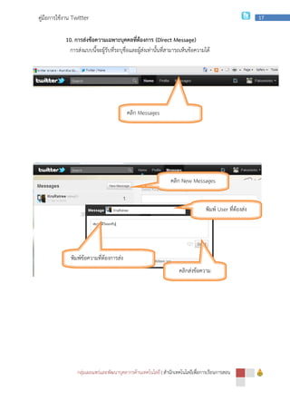 กลุ่มเผยแพร่และพัฒนาบุคลากรด้านเทคโนโลยี
คู่มือการใช้งาน Twitter
10. การส่งข้อความเฉพาะบุคคลที่ต้องการ
การส่งแบบนี้จะผู้รับที่ระบุชื่อและผู้ส่งเท่านั้นที่สามารถเห็นข้อความได้
พิมพ์ข้อความที่ต้องการส่ง
กลุ่มเผยแพร่และพัฒนาบุคลากรด้านเทคโนโลยี | สํานักเทคโนโลยีเพื่อการเรียนการสอน
การส่งข้อความเฉพาะบุคคลที่ต้องการ (Direct Message)
การส่งแบบนี้จะผู้รับที่ระบุชื่อและผู้ส่งเท่านั้นที่สามารถเห็นข้อความได้
คลิก Messages
คลิก New Messages
พิมพ์
พิมพ์ข้อความที่ต้องการส่ง
คลิกส่งข้อความ
สํานักเทคโนโลยีเพื่อการเรียนการสอน
17
การส่งแบบนี้จะผู้รับที่ระบุชื่อและผู้ส่งเท่านั้นที่สามารถเห็นข้อความได้
New Messages
พิมพ์ User ที่ต้องส่ง
ข้อความ
คลิกส่งข้อความ
 