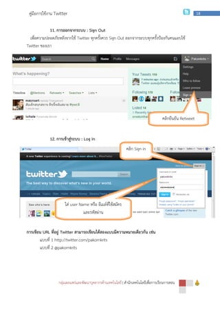 กลุ่มเผยแพร่และพัฒนาบุคลากรด้านเทคโนโลยี
คู่มือการใช้งาน Twitter
11. การออกจากระบบ
เพื่อความปลอดภัยหลังจากใช้ Twitter
Twitter ของเรา
12. การเข้าสู่ระบบ
การเขียน URL ที่อยู่ Twitter สามารถเขียนได้สองแบบมีความหมายเดียวกัน เช่น
แบบที่ 1 http://twitter.com/pakornkrits
แบบที่ 2 @pakornkrits
ใส่ user Name
กลุ่มเผยแพร่และพัฒนาบุคลากรด้านเทคโนโลยี | สํานักเทคโนโลยีเพื่อการเรียนการสอน
การออกจากระบบ : Sign Out
Twitter ทุกครั้งควร Sign Out ออกจากระบบทุกครั้งป้องกันคนแอบใช้
การเข้าสู่ระบบ : Log in
สามารถเขียนได้สองแบบมีความหมายเดียวกัน เช่น
1 http://twitter.com/pakornkrits
user Name หรือ อีเมล์ที่ใช้สมัคร
และรหัสผ่าน
คลิก Sign in
สํานักเทคโนโลยีเพื่อการเรียนการสอน
18
ออกจากระบบทุกครั้งป้องกันคนแอบใช้
คลิกยืนยัน Retweet
 