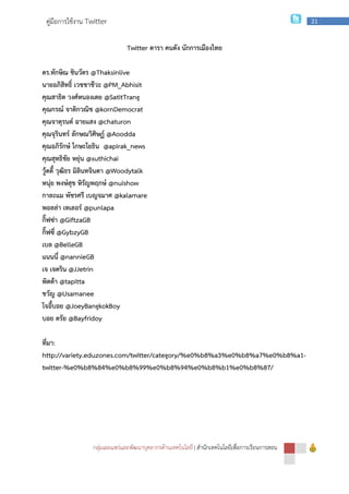 กลุ่มเผยแพร่และพัฒนาบุคลากรด้านเทคโนโลยี
คู่มือการใช้งาน Twitter
ดร.ทักษิณ ชินวัตร @Thaksinlive
นายอภิสิทธิ์ เวชชาชีวะ @PM_Abhisit
คุณสาธิต วงศ์หนองเตย @SatitTrang
คุณกรณ์ จาติกวณิช @kornDemocrat
คุณจาตุรนต์ ฉายแสง @chaturon
คุณจุรินทร์ ลักษณวิศิษฏ์ @Aoodda
คุณอภิรักษ์ โกษะโยธิน @apirak_news
คุณสุทธิชัย หยุ่น @suthichai
วู้ดดี้ วุฒิธร มิลินทจินดา @Woodytalk
หนุ่ย พงษ์สุข หิรัญพฤกษ์ @nuishow
กาละแม พัชรศรี เบญจมาศ @kalamare
พอลล่า เทเลอร์ @punlapa
กิ๊ฟซ่า @GiftzaGB
กิ๊ฟซี่ @GybzyGB
เบล @BelleGB
แนนนี่ @nannieGB
เจ เจตริน @JJetrin
พิตต้า @tapitta
ขวัญ @Usamanee
โจอี้บอย @JoeyBangkokBoy
บอย ตรัย @Bayfridoy
ที่มา:
http://variety.eduzones.com/twitter/category/%e0%b8%a3%e0%b8%a7%e0%b8%a1
twitter-%e0%b8%84%e0%b8%99%e0%b8%94%e0%b8%b1%e0%b8%87/
กลุ่มเผยแพร่และพัฒนาบุคลากรด้านเทคโนโลยี | สํานักเทคโนโลยีเพื่อการเรียนการสอน
Twitter ดารา คนดัง นักการเมืองไทย
@Thaksinlive
@PM_Abhisit
@SatitTrang
@kornDemocrat
@chaturon
@Aoodda
@apirak_news
@Woodytalk
@nuishow
@kalamare
http://variety.eduzones.com/twitter/category/%e0%b8%a3%e0%b8%a7%e0%b8%a1
%e0%b8%84%e0%b8%99%e0%b8%94%e0%b8%b1%e0%b8%87/
สํานักเทคโนโลยีเพื่อการเรียนการสอน
21
http://variety.eduzones.com/twitter/category/%e0%b8%a3%e0%b8%a7%e0%b8%a1-
%e0%b8%84%e0%b8%99%e0%b8%94%e0%b8%b1%e0%b8%87/
 