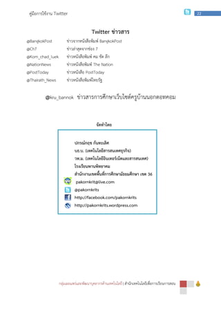 กลุ่มเผยแพร่และพัฒนาบุคลากรด้านเทคโนโลยี
คู่มือการใช้งาน Twitter
@BangkokPost ข่าวจากหนังสือพิมพ์
@Ch7 ข่าวล่าสุดจากช่อง
@Kom_chad_luek ข่าวหนังสือพิมพ์ คม ชัด ลึก
@NationNews ข่าวหนังสือพิมพ์
@PostToday ข่าวหนังสือ
@Thairath_News ข่าวหนังสือพิมพ์ไทยรัฐ
@kru_bannok ข่าวสารการศึกษาเว็บไซต์ครูบ้านนอกดอทคอม
ปกรณ์กฤช กันทะเลิศ
บธ.
วท.
โรงเรียนพานพิทยาคม
สํานักงานเขตพื้นที่การศึกษามัธยมศึกษา เขต
pakornkrit@live.com
@pakornkrits
http://facebook.com/pakornkrits
http://pakornkrits.wordpress.com
กลุ่มเผยแพร่และพัฒนาบุคลากรด้านเทคโนโลยี | สํานักเทคโนโลยีเพื่อการเรียนการสอน
Twitter ข่าวสาร
ข่าวจากหนังสือพิมพ์ BangkokPost
ข่าวล่าสุดจากช่อง 7
ข่าวหนังสือพิมพ์ คม ชัด ลึก
ข่าวหนังสือพิมพ์ The Nation
ข่าวหนังสือ PostToday
ข่าวหนังสือพิมพ์ไทยรัฐ
ข่าวสารการศึกษาเว็บไซต์ครูบ้านนอกดอทคอม
จัดทําโดย
ปกรณ์กฤช กันทะเลิศ
.บ. (เทคโนโลยีสารสนเทศธุรกิจ)
.ม. (เทคโนโลยีอินเทอร์เน็ตและสารสนเทศ)
โรงเรียนพานพิทยาคม
สํานักงานเขตพื้นที่การศึกษามัธยมศึกษา เขต 36
pakornkrit@live.com
@pakornkrits
http://facebook.com/pakornkrits
http://pakornkrits.wordpress.com
สํานักเทคโนโลยีเพื่อการเรียนการสอน
22
ข่าวสารการศึกษาเว็บไซต์ครูบ้านนอกดอทคอม
 
