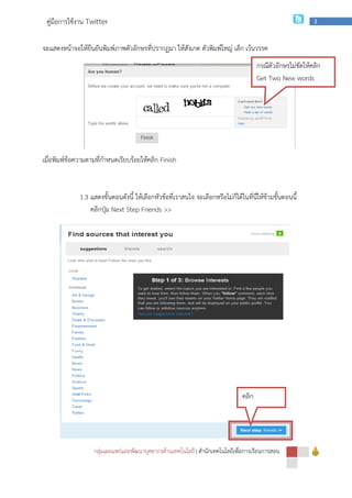 กลุ่มเผยแพร่และพัฒนาบุคลากรด้านเทคโนโลยี
คู่มือการใช้งาน Twitter
จะแสดงหน้าจอให้ยืนยันพิมพ์ภาพตัวอักษรที่ปรากฏมา ให้สังเกต ตัวพิมพ์ใหญ่ เล็ก
เมื่อพิมพ์ข้อความตามที่กําหนดเรียบร้อยให้คลิก
1.3 แสดงขั้นตอนดังนี้
คลิกปุ่ม Next Step
กลุ่มเผยแพร่และพัฒนาบุคลากรด้านเทคโนโลยี | สํานักเทคโนโลยีเพื่อการเรียนการสอน
จะแสดงหน้าจอให้ยืนยันพิมพ์ภาพตัวอักษรที่ปรากฏมา ให้สังเกต ตัวพิมพ์ใหญ่ เล็ก เว้นวรรค
เมื่อพิมพ์ข้อความตามที่กําหนดเรียบร้อยให้คลิก Finish
แสดงขั้นตอนดังนี้ ให้เลือกหัวข้อที่เราสนใจ จะเลือกหรือไม่ก็ได้ในที่นี่ให้ข้ามขั้นตอนนี้
Next Step Friends >>
คลิก
สํานักเทคโนโลยีเพื่อการเรียนการสอน
3
เว้นวรรค
ให้เลือกหัวข้อที่เราสนใจ จะเลือกหรือไม่ก็ได้ในที่นี่ให้ข้ามขั้นตอนนี้
กรณีตัวอักษรไม่ชัดให้คลิก
Get Two New words
 