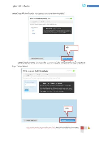 กลุ่มเผยแพร่และพัฒนาบุคลากรด้านเทคโนโลยี
คู่มือการใช้งาน Twitter
แสดงหน้าจอให้ค้นหาเพื่อน คลิก Next Step Search
แสดงหน้าจอค้นหาบุคคล โดยคนจาก ชื่อ
Step: You’re done !
1.4 แสดงหน้าจอเสร็จเสร็จการสมัครสมาชิกดังนี้
กลุ่มเผยแพร่และพัฒนาบุคลากรด้านเทคโนโลยี | สํานักเทคโนโลยีเพื่อการเรียนการสอน
Next Step Search สามารถทําภายหลังได้
บุคคล โดยคนจาก ชื่อ username เป็นต้น ในที่นี้ในข้ามขั้นตอนนี้ กดปุ่ม
แสดงหน้าจอเสร็จเสร็จการสมัครสมาชิกดังนี้
คลิก
คลิก
สํานักเทคโนโลยีเพื่อการเรียนการสอน
4
เป็นต้น ในที่นี้ในข้ามขั้นตอนนี้ กดปุ่ม Next
 