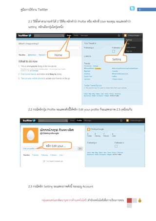 กลุ่มเผยแพร่และพัฒนาบุคลากรด้านเทคโนโลยี
คู่มือการใช้งาน Twitter
2.1 วิธีตั้งค่าสามารถทําได้
setting คลิกเลือกปุ่มใดปุ่มหนึ่ง
2.2 กรณีคลิกปุ่ม Profile จะแสดงดังนี้ให้คลิก
2.3 กรณีคลิก Setting จะแสดงภาพดังนี้
Home
คลิก Edit your….
กลุ่มเผยแพร่และพัฒนาบุคลากรด้านเทคโนโลยี | สํานักเทคโนโลยีเพื่อการเรียนการสอน
วิธีตั้งค่าสามารถทําได้ 2 วิธีคือ คลิกคําว่า Proflie หรือ คลิกที่ User ของคุณ จะแสดงคําว่า
คลิกเลือกปุ่มใดปุ่มหนึ่ง
จะแสดงดังนี้ให้คลิก Edit your profile ก็จะแสดงภาพ
จะแสดงภาพดังนี้ ของเมนู Account
Setting
Home
Edit your….
สํานักเทคโนโลยีเพื่อการเรียนการสอน
6
ของคุณ จะแสดงคําว่า
ก็จะแสดงภาพ 2.3 เหมือนกัน
Setting
 