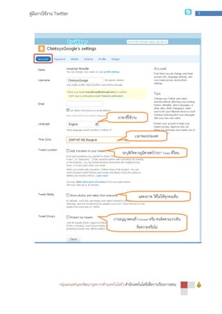 กลุ่มเผยแพร่และพัฒนาบุคลากรด้านเทคโนโลยี
คู่มือการใช้งาน Twitter
กลุ่มเผยแพร่และพัฒนาบุคลากรด้านเทคโนโลยี | สํานักเทคโนโลยีเพื่อการเรียนการสอน
ภาษาที่ใช้งาน
เวลาของประเทศ
ระบุพิกัดทางภูมิศาสตร์ว่าเรา
แสดงภาพ วิดีโอให้ทุกคนเห็น
การอนุญาตคนที่ Follower หรือ คนติดตามเราเห็น
ข้อความหรือไม่
สํานักเทคโนโลยีเพื่อการเรียนการสอน
7
ระบุพิกัดทางภูมิศาสตร์ว่าเรา Tweet ที่ไหน
แสดงภาพ วิดีโอให้ทุกคนเห็น
หรือ คนติดตามเราเห็น
 