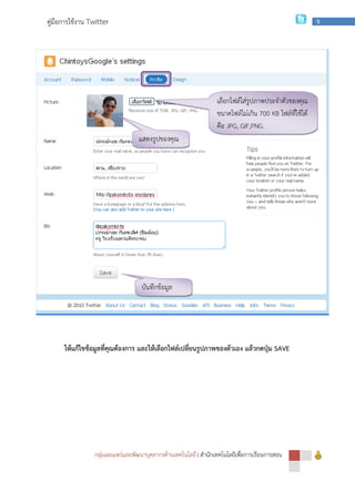กลุ่มเผยแพร่และพัฒนาบุคลากรด้านเทคโนโลยี
คู่มือการใช้งาน Twitter
ให้แก้ไขข้อมูลที่คุณต้องการ และให้เลือกไฟล์เปลี่ยนรูปภาพของตัวเอง แล้วกดปุ่ม
กลุ่มเผยแพร่และพัฒนาบุคลากรด้านเทคโนโลยี | สํานักเทคโนโลยีเพื่อการเรียนการสอน
ให้แก้ไขข้อมูลที่คุณต้องการ และให้เลือกไฟล์เปลี่ยนรูปภาพของตัวเอง แล้วกดปุ่ม
เลือกไฟล์ใส่รูปภาพประจําตัวของคุณ
ขนาดไฟล์ไม่เกิน
คือ JPG, GIF,PNG.
แสดงรูปของคุณ
บันทึกข้อมูล
สํานักเทคโนโลยีเพื่อการเรียนการสอน
9
ให้แก้ไขข้อมูลที่คุณต้องการ และให้เลือกไฟล์เปลี่ยนรูปภาพของตัวเอง แล้วกดปุ่ม SAVE
เลือกไฟล์ใส่รูปภาพประจําตัวของคุณ
ขนาดไฟล์ไม่เกิน 700 KB ไฟล์ที่ใช้ได้
GIF,PNG.
 