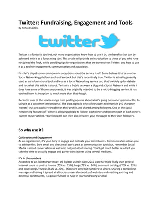 Twitter: Fundraising, Engagement and Tools<br />By Richard Castera<br />Twitter is a fantastic tool yet, not many organizations know how to use it or, the benefits that can be achieved with it as a fundraising tool. This article will provide an introduction to those of you who have not joined the flock, while providing tips for organizations that are currently on Twitter; and how to use it as a tool for engagement, communication and acquisition.<br />First let’s dispel some common misconceptions about the service itself. Some believe it to be another Social Networking platform such as Facebook but that’s not entirely true. Twitter is actually generally used as an informational tool and less as a Social Networking service but, that’s widely up for debate and not what this article is about. Twitter is a hybrid between a blog and a Social Network and while it does have some of those components, it was originally intended to be a micro-blogging service. It has evolved from its inception to much more than that though.<br />Recently, uses of the service range from posting updates about what’s going on in one’s personal life, to using it as a customer service portal. The blog aspect is what allows users to chronicle 140 character ‘tweets’ that are publicly viewable on their profile, and shared among followers. One of the Social Networking features of Twitter is allowing people to ‘follow’ each other and become part of each other’s Twitter conversations. Your followers can then also ‘retweet’ your messages to their own followers.<br />So why use it?<br />Cultivation and Engagement<br />As an organization, it’s your duty to engage and cultivate your constituents. Communication allows you to achieve this. Sure email and direct mail work great as communication tools but, remember Social Media is about conversation as well and, not just about sharing. You’ll get much better results if you take the time to actually engage and garner constituents using several mediums.<br />It’s in the numbers<br />According to an ExactTarget study, US Twitter users in April 2010 were far more likely than general Internet users to post to forums (75% vs. 25%), blogs (72% vs. 14%), comment on blogs (70% vs. 23%) and post ratings/reviews (61% vs. 20%). Those are some big numbers to ignore. Sharing a compelling message and having it spread virally across several networks of websites and reaching existing and potential constituents, is a powerful tool to have in your fundraising arsenal.<br />Twitter’s growth has been phenomenal! It now has 175 million registered users, which is up from 145 million users in September. That means the startup added around 30 million users, in less than two months; and Twitter has added 70 million users since April - Techcrunch. It should be no surprise that people now spend more time on Social Networking sites than email.<br />Increased Visibility<br />Search Engines index your tweets since they are publicly viewable and accessible by anyone on the internet. If you post tweets containing keywords about your mission or the great things that your organization is doing, there’s a good chance search engines will display them in search results when your keywords are contained within them. So not only are you reaching a wide array of audiences, but you’re making great strides in your Search Engine Optimization (SEO) efforts as well!<br />So how do I use it?<br />Creating an account<br />Well the first thing you’ll want to do is create an account; and did I mention it’s free! You’ll need an email address and a username. Remember to pick a name that closely matches your organization and if that’s not available, try something that’s close enough to your mission. This will help in your Search Engine Optimization (SEO) efforts as well. <br />Once logged in, you’ll see that Twitter has a very easy to use interface. There is nothing intimidating about it at all. You’ll see there’s a nice big textbox to post updates similar to Facebook. The difference is in the methods which Twitter provides you to post updates. You’re limited to 140 characters of text to share with your followers. This is great because it allows you to post concise, digestible messages.<br />Tweeting<br />You’ll want to moderately post quality updates every day. There isn’t an exact science to this yet but, they should be unique, provide information and include links in the form of call to actions when necessary. The velocity and quantity of your tweets is something that you’ll want to pay special attention to as posting too often, could be considered as spam so, it’s not encouraged as followers may decide to ‘un-follow’ you. The end-all goal is not to just broadcast information but to consume it as well. That means getting your followers involved in your campaigns by asking them, questions and providing feedback.<br />Re-tweeting<br />Re-tweeting is how Twitter users re-post and share interesting tweets from people they are following. When you re-tweet someone’s tweet, it’s posted on your profile to be seen be your followers. One usually does this to give credit to the author for sharing an interesting post or link.<br />Tweeting and sharing links<br />When tweeting and including a link, it’s standard to use a URL shortening service such as http://bit.ly to shorten your URL’s since your limited to the amount of characters that you can post. There are several URL shortening services on the internet today but, Bit.ly seems to be the most favored because of its wide use and statistics it provides on links clicked.<br />Use of hash tags (#)<br />Twitter hash tags are a great tool for finding, following and participating in topical discussions. This is kind of like tagging your post or tweet. You can create a hash tag by simply adding a hash symbol (#) to the front of an appropriate keyword as you write your tweet (for example, if I were an organization working with hunger, I would post something like, “You can help end world #hunger by participating in this poll http://bit.ly/df3Rs”).<br />Building followers<br />Building steady followers is something that fluctuates. It can be analogous to real life and how we establish friendships with real people. It can be a slow process as people are getting to know you and your tweets. Followers can grow exponentially as well when your message, a blog post or campaign becomes viral. Here are some tips to help you build your relationships.<br />Use http://search.twitter.com to find industry leaders or other organizations that are involved in the same causes as you and follow them. This will let them know that you’re on Twitter and they could potentially re-tweet a post to their followers that can garner more followers for you. This is usually done on Friday’s on what’s called Follow Fridays. If you see a post with the hash tag ‘#FF’, that’s what it means. This will also provide you some insight as to what they are posting and doing as an organization.<br />Twitter has ‘Direct Messages’ that are similar to an email inbox. Prepare a predefined direct message thanking people for following your organization and including links to find additional information about your mission as well. This is good Twitter etiquette.<br />Re-tweet for Good Karma. When you re-tweet a post, you’re re-posting someone else’s status to your followers, and it can make a Twitter user’s day!<br />Always make sure to thank people who re-tweet your posts; your @mentions as it’s called, and reply to everyone who addresses a tweet to you.<br />Engaging your Audience<br />Turning followers into relationships<br />One of the hardest things to do as a fundraiser is to maintain relationships. In Twitter, you’ll want to keep the flow of communication open. Don’t treat your constituents like constituents. Get involved and present yourself as real person. Interact with them, and let them know what your organization is doing. You need to provide a human experience behind this communication spectrum.<br />Keeping up with updates<br />Keeping the communication lines open can require a full-time staff person. That’s why we encourage our clients to use some of the tools that are recommended in this article and some that we’ve developed in-house at SankyNet. For instance, one of our many tools, is a program that will automatically submit posts to Social Networks when, you add a new page, news articles or blog posts from your website. This is great for organization with smaller a staff present but, should not be completely substituted; but rather used in conjunction with hands-on tweeting. <br />What should I tweet?<br />Thinking about what to tweet about can be challenging at times. You’ll want to tweet about topics of substance or things that you would find useful if you were reading them. I recommend you start tweeting a combination of the following to help:<br />,[object Object]