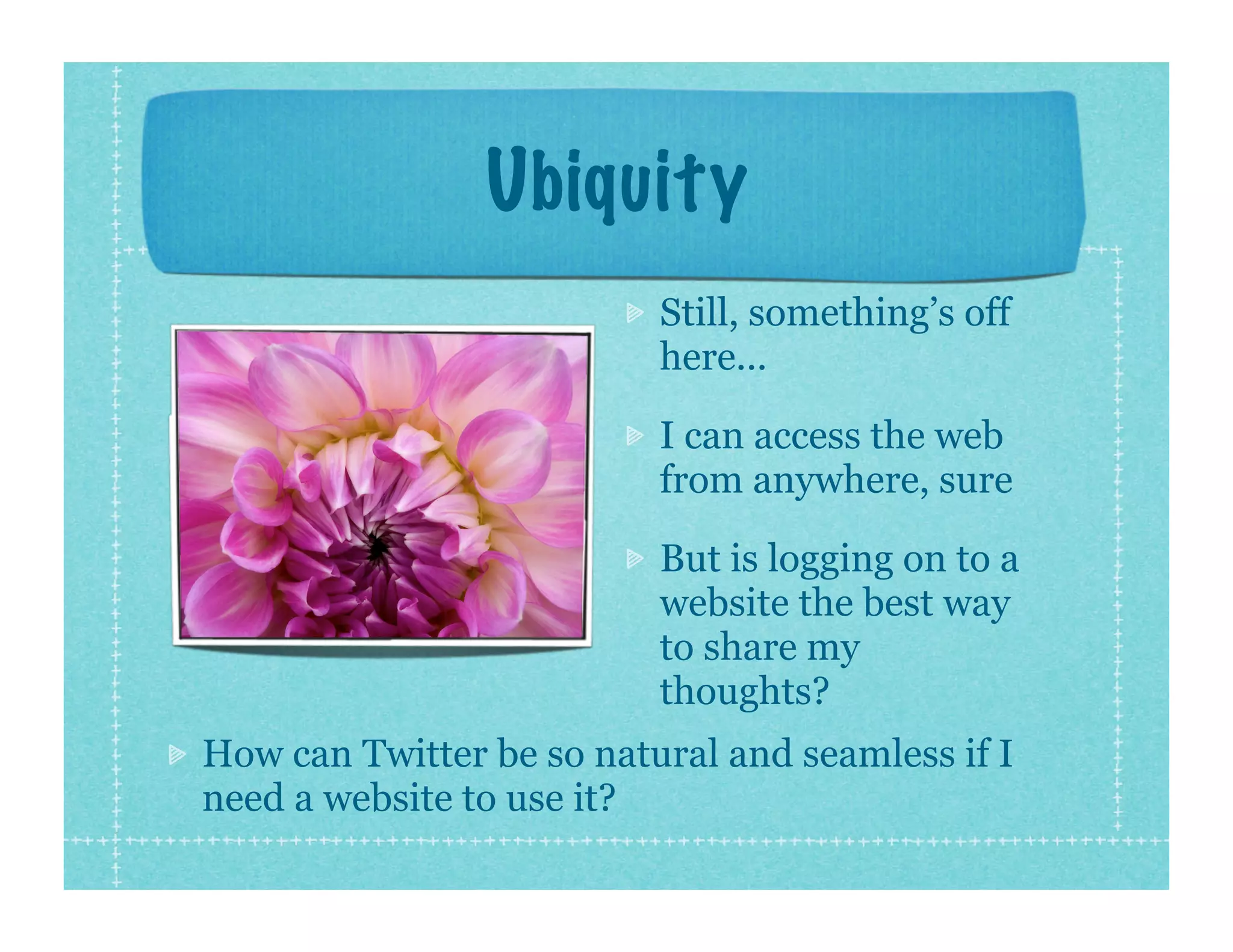 Ubiquity
                          Still, something’s off
                          here...

                          I can access the web
                          from anywhere, sure

                          But is logging on to a
                          website the best way
                          to share my
                          thoughts?
How can Twitter be so natural and seamless if I
need a website to use it?
 