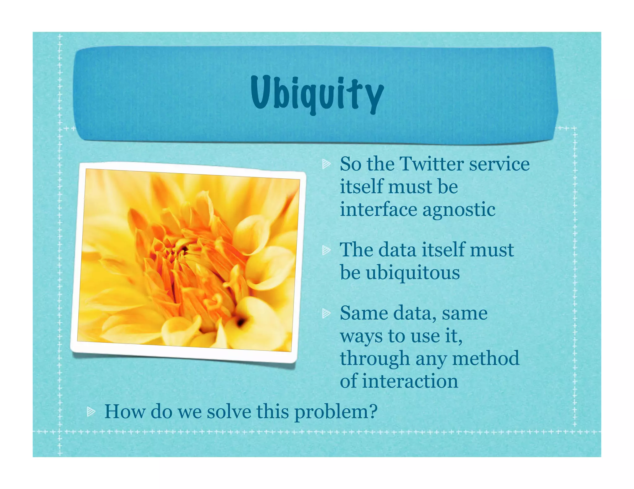 Ubiquity
                        So the Twitter service
                        itself must be
                        interface agnostic

                        The data itself must
                        be ubiquitous

                        Same data, same
                        ways to use it,
                        through any method
                        of interaction
How do we solve this problem?
 