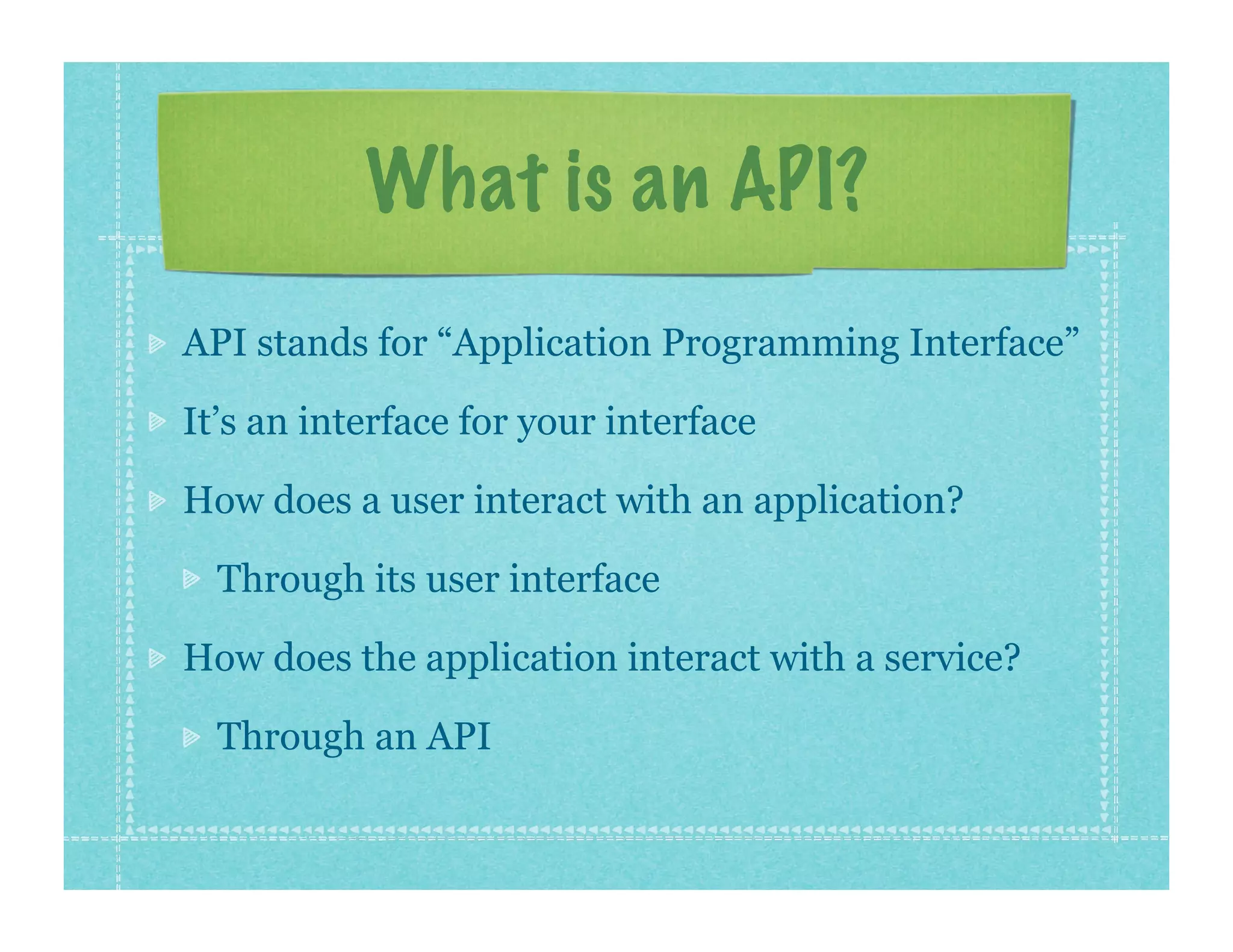 What is an API?
API stands for “Application Programming Interface”

It’s an interface for your interface

How does a user interact with an application?

  Through its user interface

How does the application interact with a service?

  Through an API
 