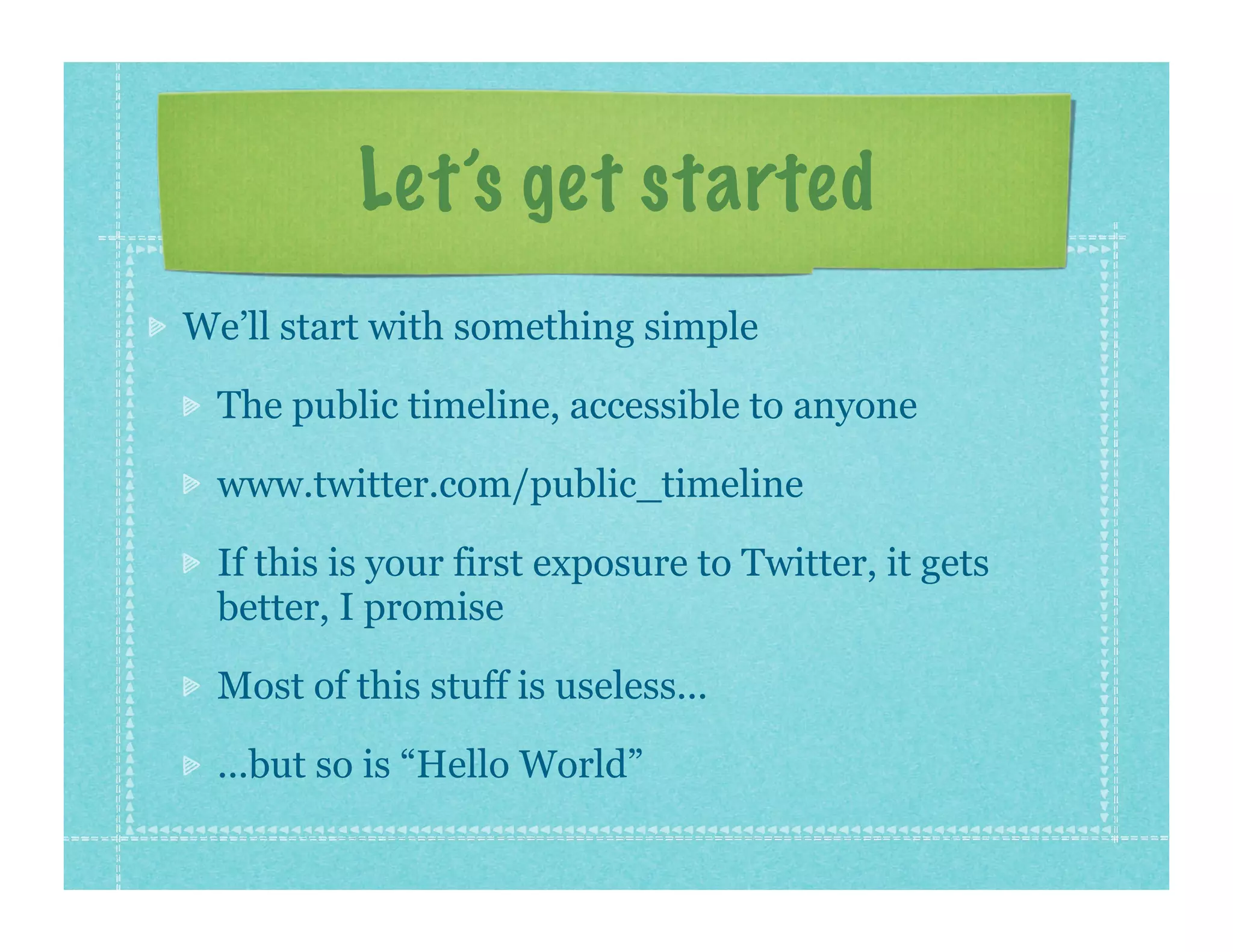 Let’s get started
We’ll start with something simple

 The public timeline, accessible to anyone

 www.twitter.com/public_timeline

 If this is your first exposure to Twitter, it gets
 better, I promise

 Most of this stuff is useless...

 ...but so is “Hello World”
 