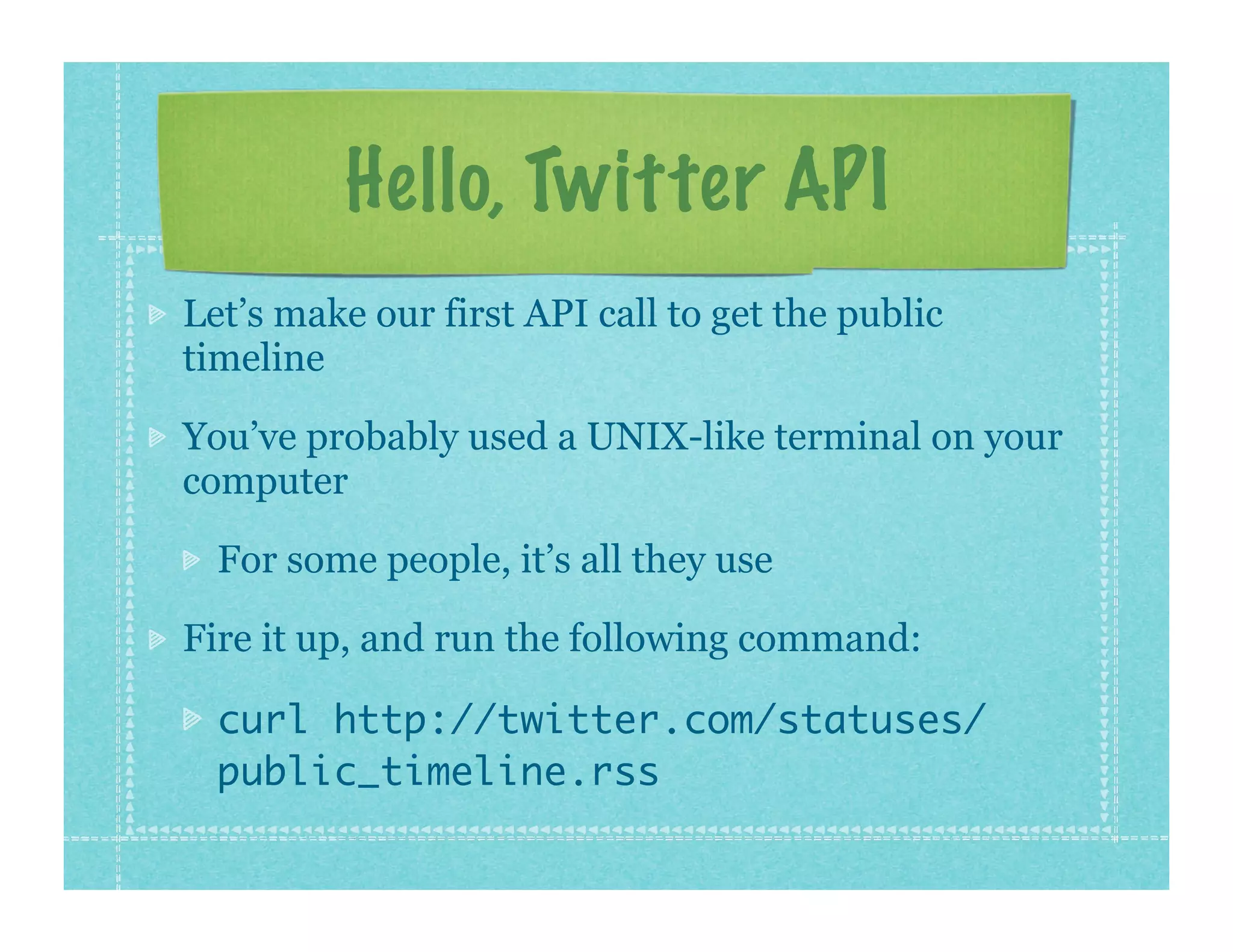 Hello, Twitter API
Let’s make our first API call to get the public
timeline

You’ve probably used a UNIX-like terminal on your
computer

  For some people, it’s all they use

Fire it up, and run the following command:

  curl http://twitter.com/statuses/
  public_timeline.rss
 