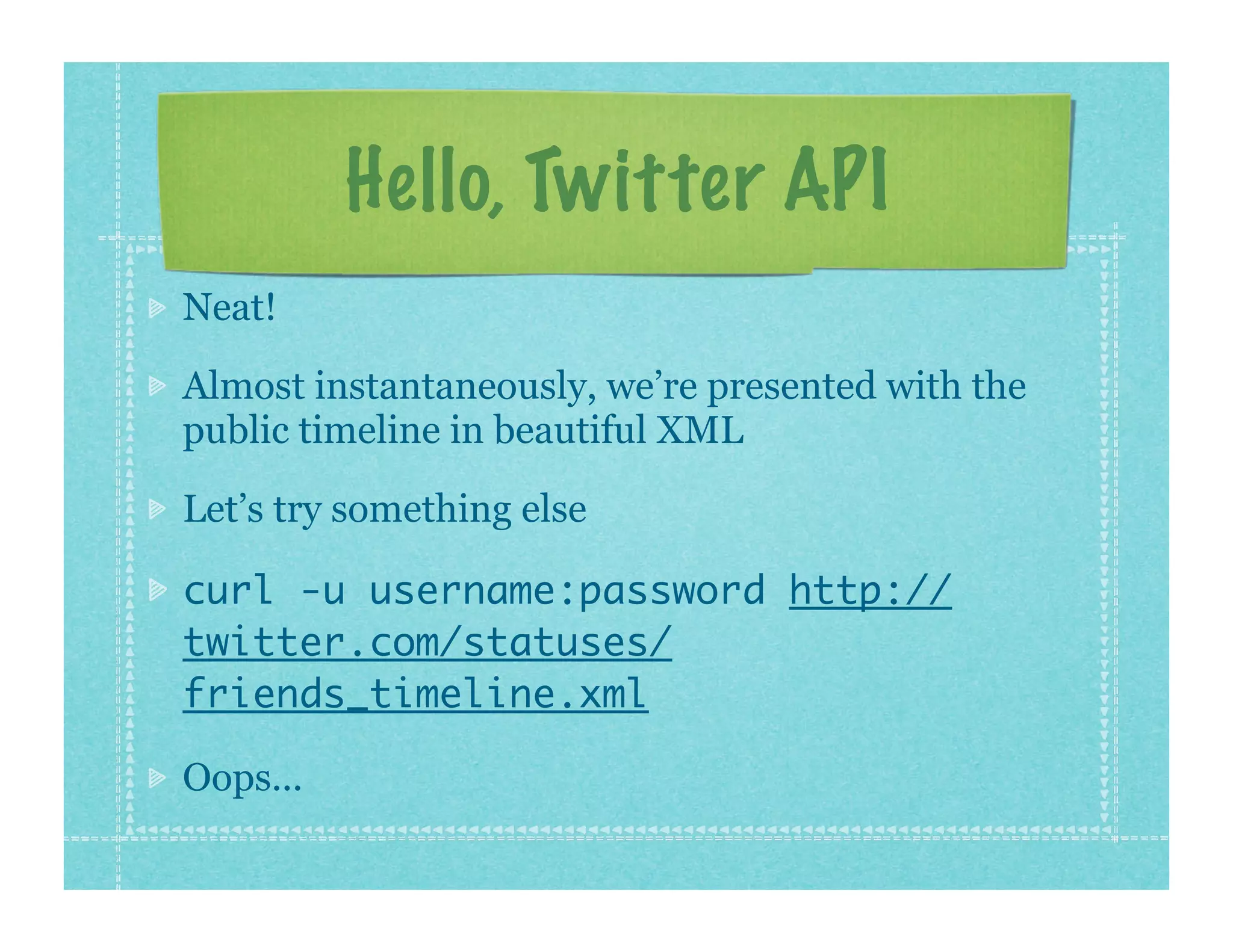 Hello, Twitter API
Neat!

Almost instantaneously, we’re presented with the
public timeline in beautiful XML

Let’s try something else

curl -u username:password http://
twitter.com/statuses/
friends_timeline.xml

Oops...
 