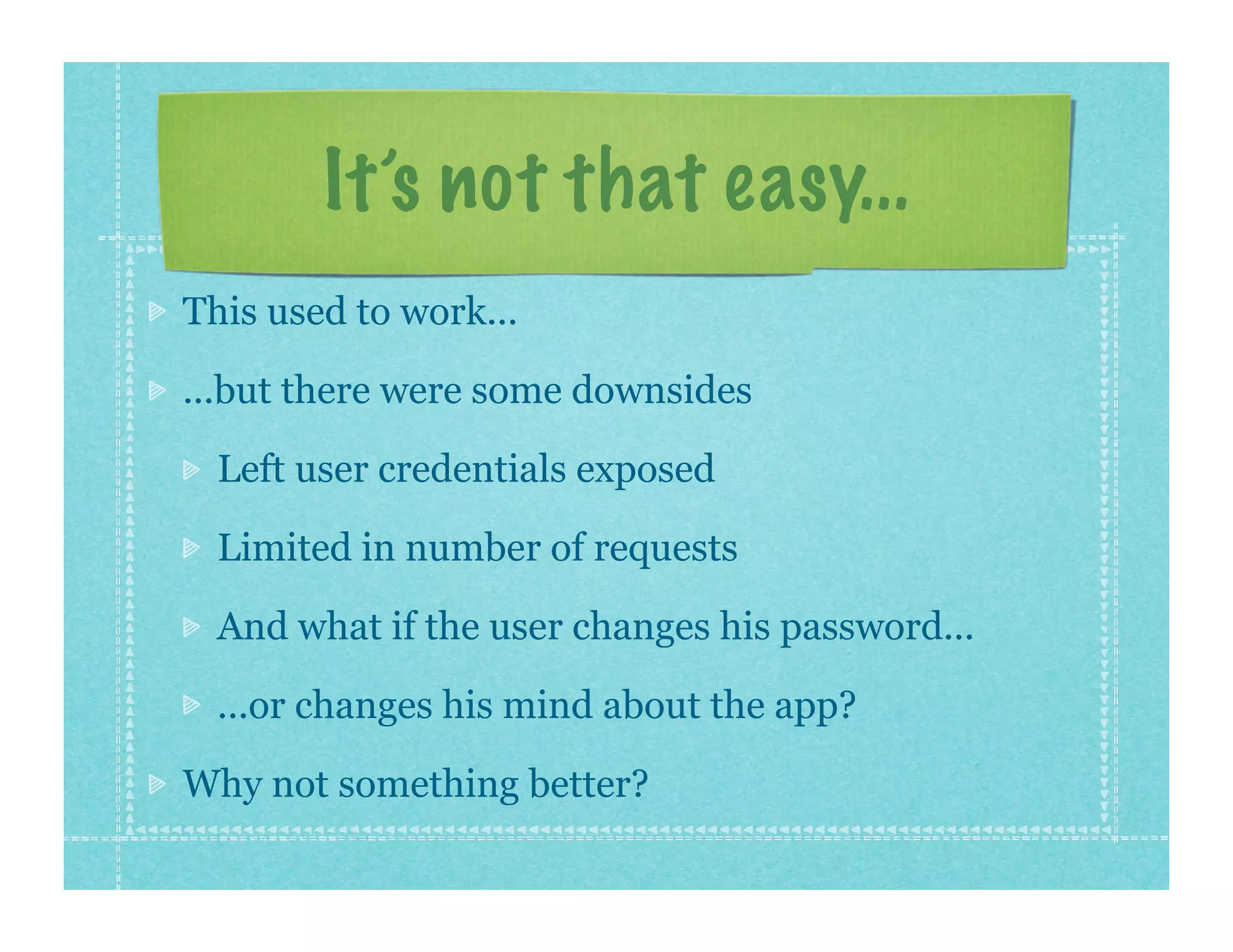 It’s not that easy...
This used to work...

...but there were some downsides

  Left user credentials exposed

  Limited in number of requests

  And what if the user changes his password...

  ...or changes his mind about the app?

Why not something better?
 