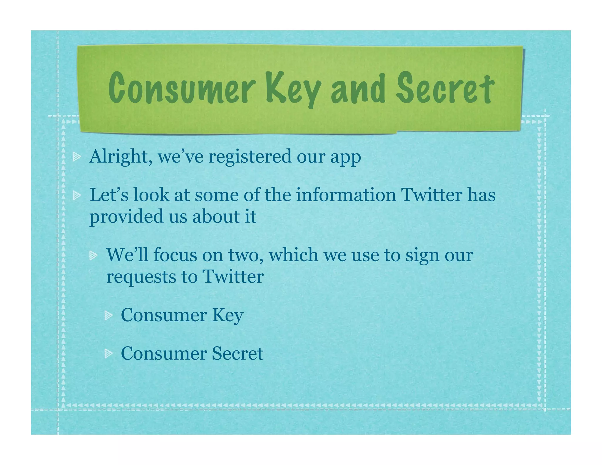 Consumer Key and Secret
Alright, we’ve registered our app

Let’s look at some of the information Twitter has
provided us about it

  We’ll focus on two, which we use to sign our
  requests to Twitter

   Consumer Key

   Consumer Secret
 