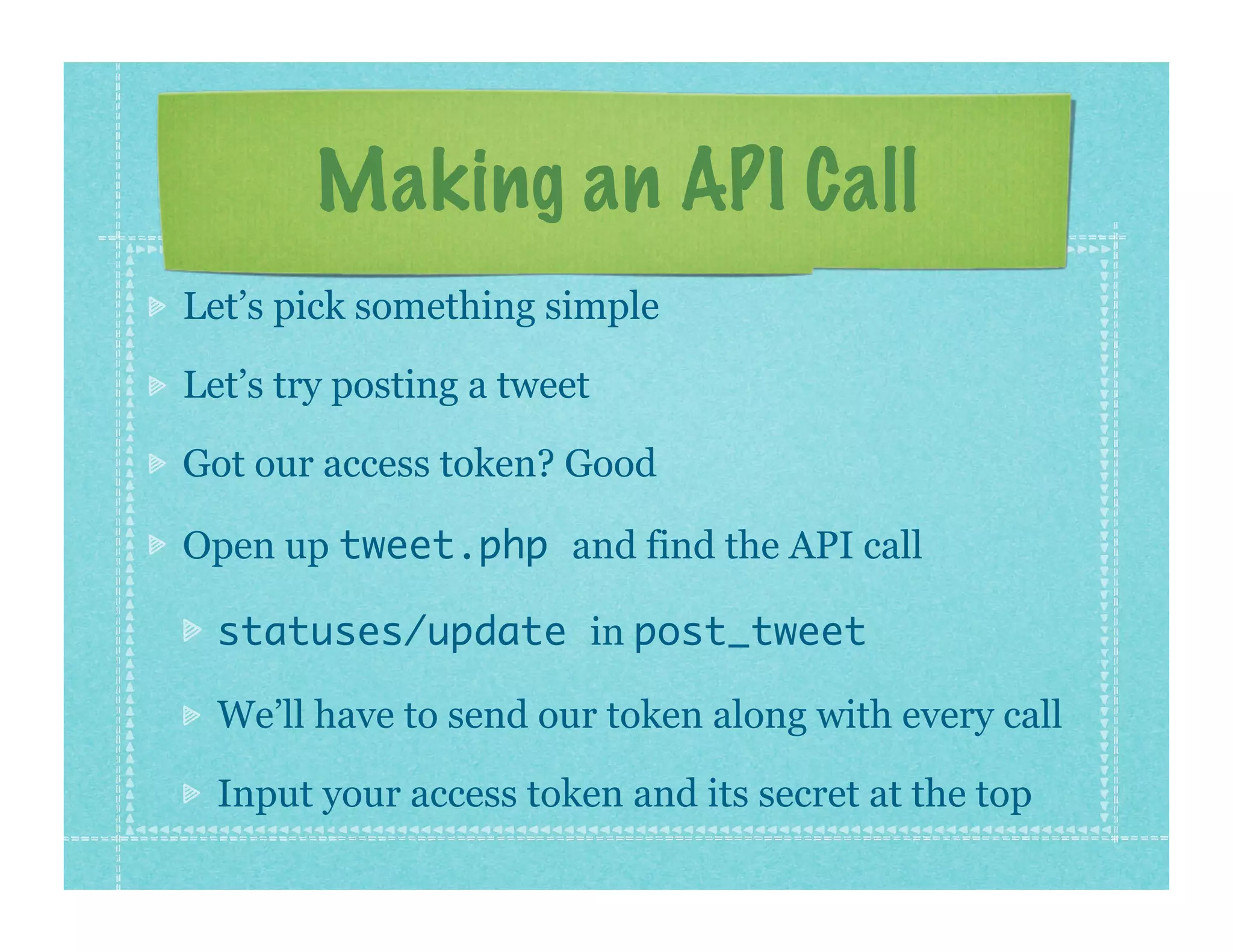 Making an API Call
Let’s pick something simple

Let’s try posting a tweet

Got our access token? Good

Open up tweet.php and find the API call

  statuses/update in post_tweet

  We’ll have to send our token along with every call

  Input your access token and its secret at the top
 