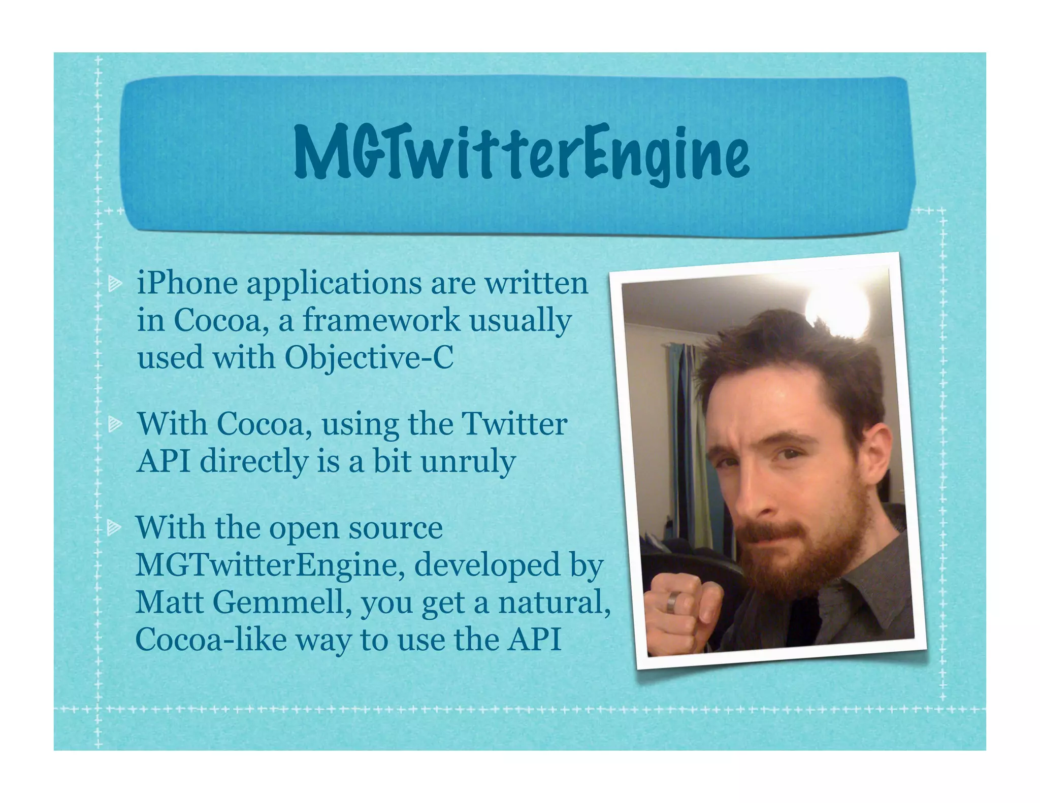 MGTwitterEngine
iPhone applications are written
in Cocoa, a framework usually
used with Objective-C

With Cocoa, using the Twitter
API directly is a bit unruly

With the open source
MGTwitterEngine, developed by
Matt Gemmell, you get a natural,
Cocoa-like way to use the API
 