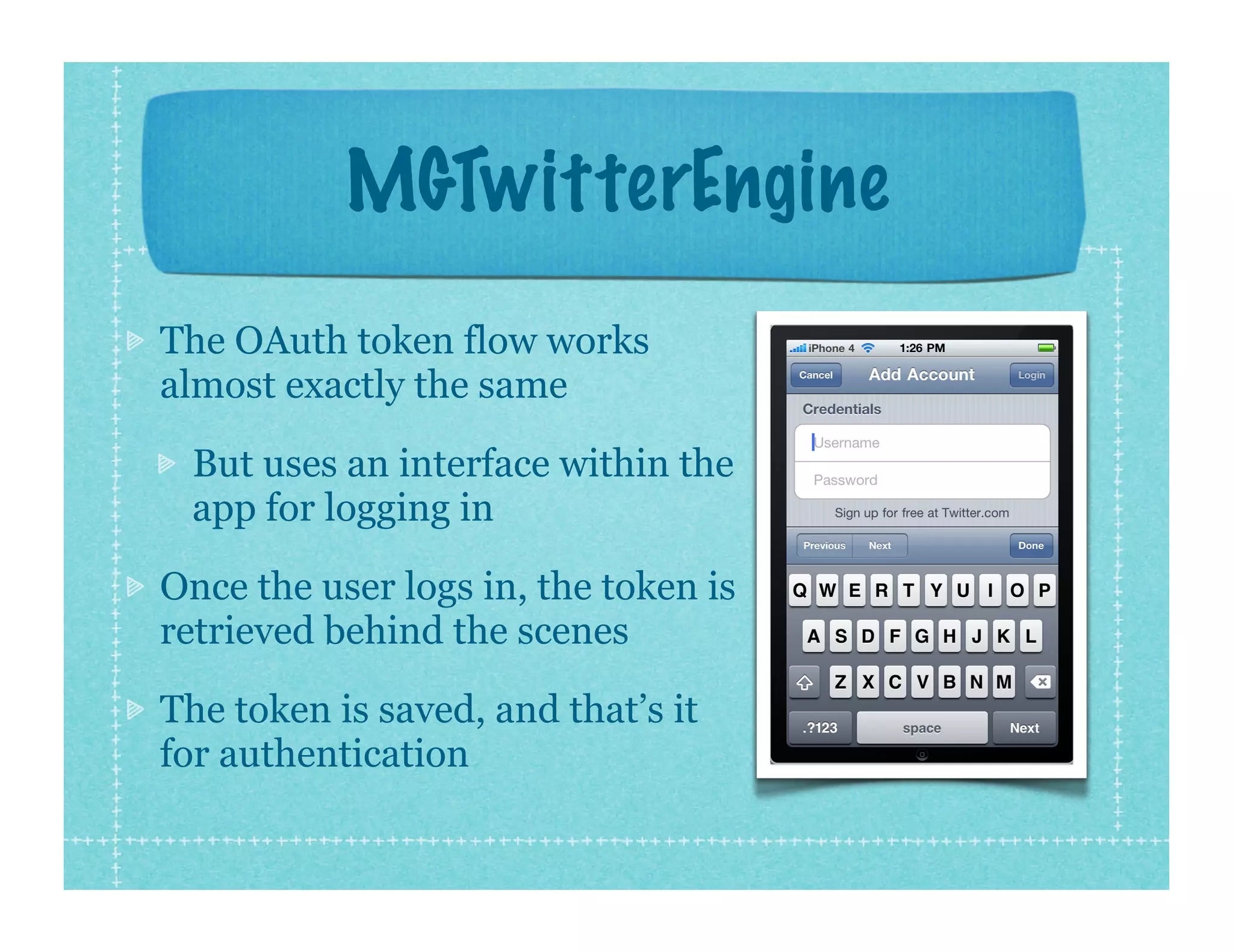 MGTwitterEngine
The OAuth token flow works
almost exactly the same

 But uses an interface within the
 app for logging in

Once the user logs in, the token is
retrieved behind the scenes

The token is saved, and that’s it
for authentication
 