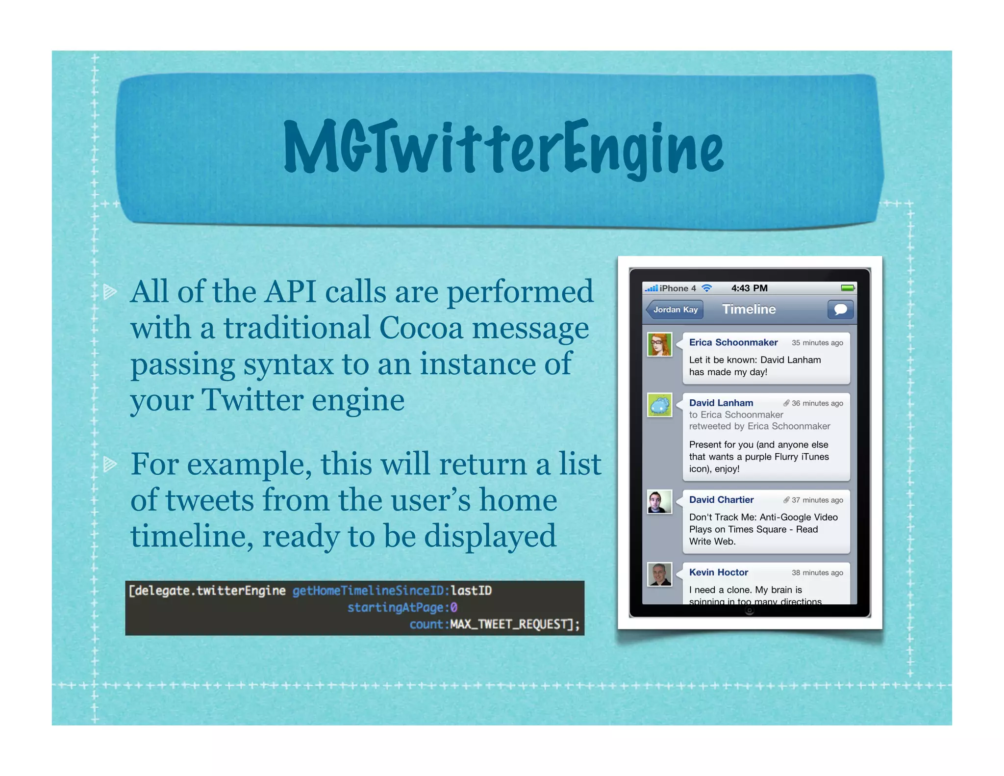 MGTwitterEngine

All of the API calls are performed
with a traditional Cocoa message
passing syntax to an instance of
your Twitter engine

For example, this will return a list
of tweets from the user’s home
timeline, ready to be displayed
 