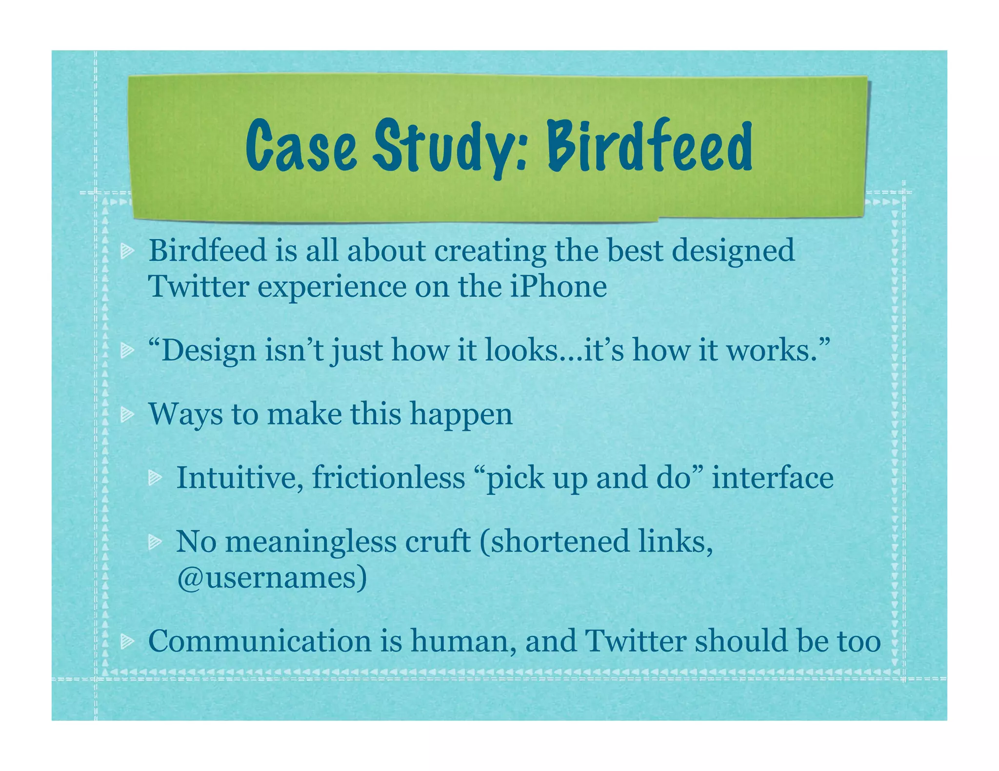 Case Study: Birdfeed
Birdfeed is all about creating the best designed
Twitter experience on the iPhone

“Design isn’t just how it looks...it’s how it works.”

Ways to make this happen

  Intuitive, frictionless “pick up and do” interface

  No meaningless cruft (shortened links,
  @usernames)

Communication is human, and Twitter should be too
 