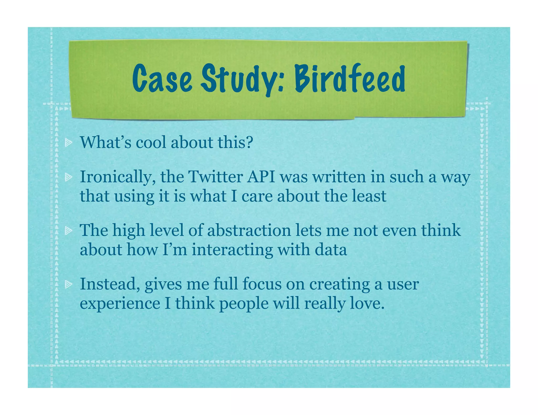Case Study: Birdfeed
What’s cool about this?

Ironically, the Twitter API was written in such a way
that using it is what I care about the least

The high level of abstraction lets me not even think
about how I’m interacting with data

Instead, gives me full focus on creating a user
experience I think people will really love.
 