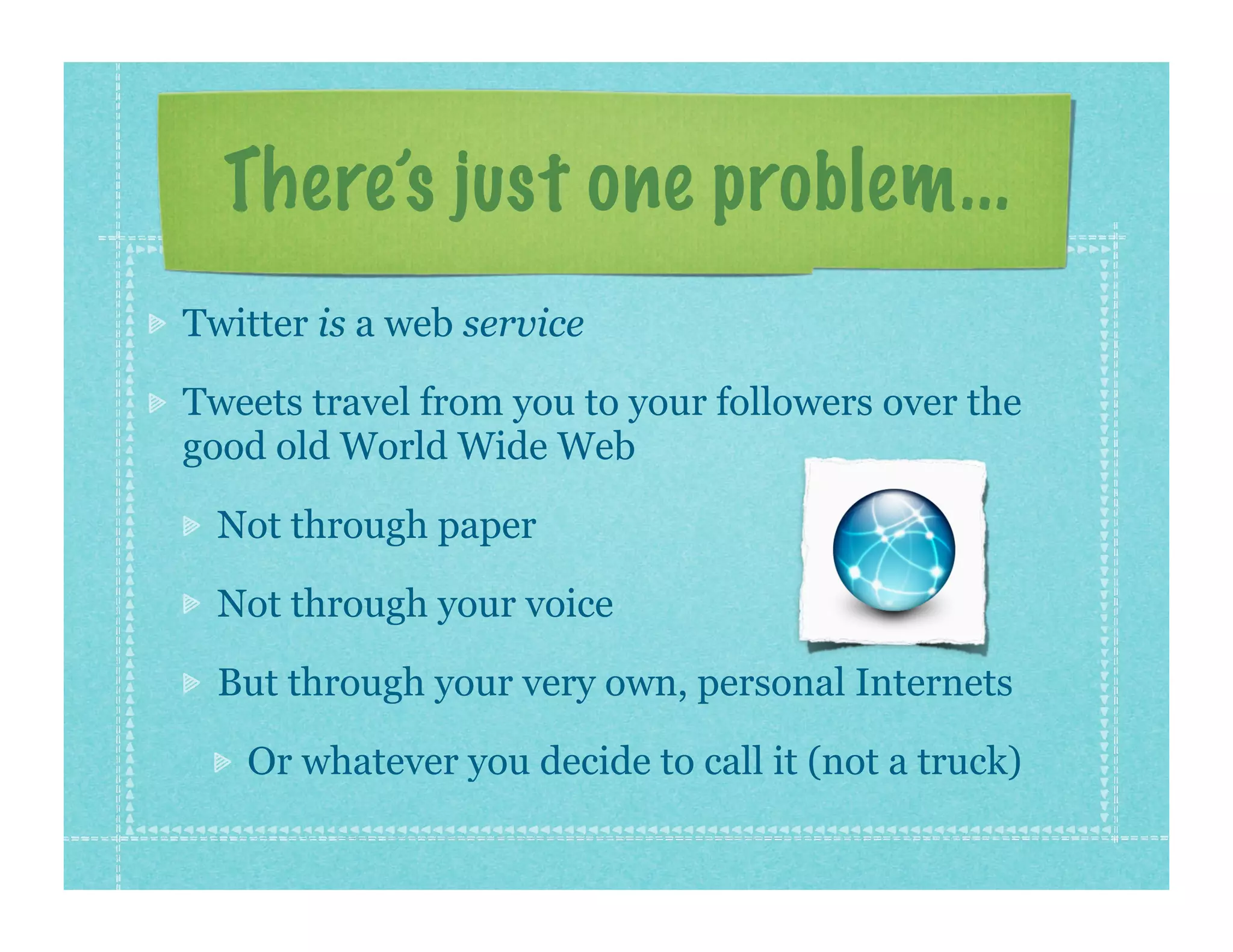 There’s just one problem...
Twitter is a web service

Tweets travel from you to your followers over the
good old World Wide Web

  Not through paper

  Not through your voice

  But through your very own, personal Internets

   Or whatever you decide to call it (not a truck)
 