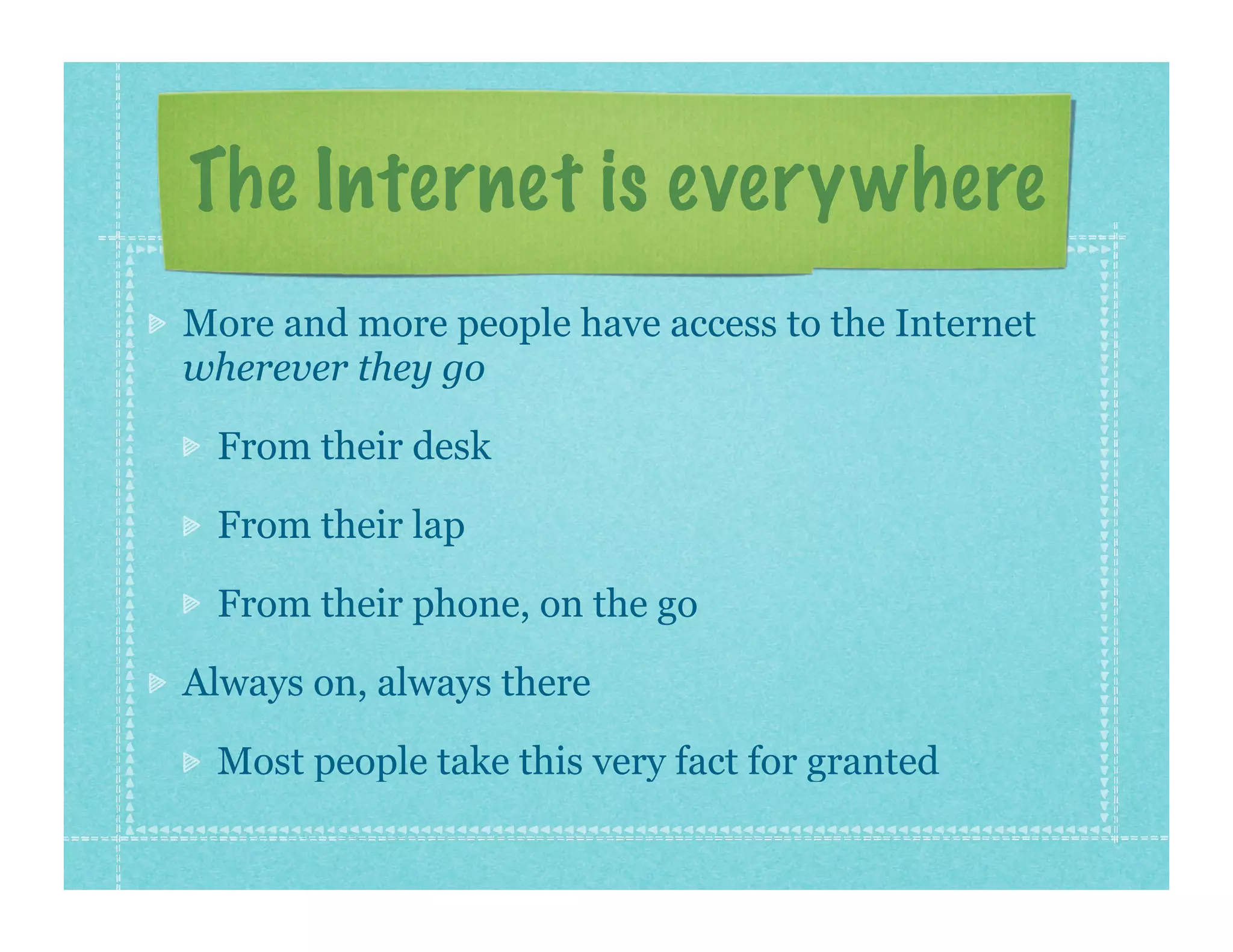 The Internet is everywhere
More and more people have access to the Internet
wherever they go

 From their desk

 From their lap

 From their phone, on the go

Always on, always there

 Most people take this very fact for granted
 
