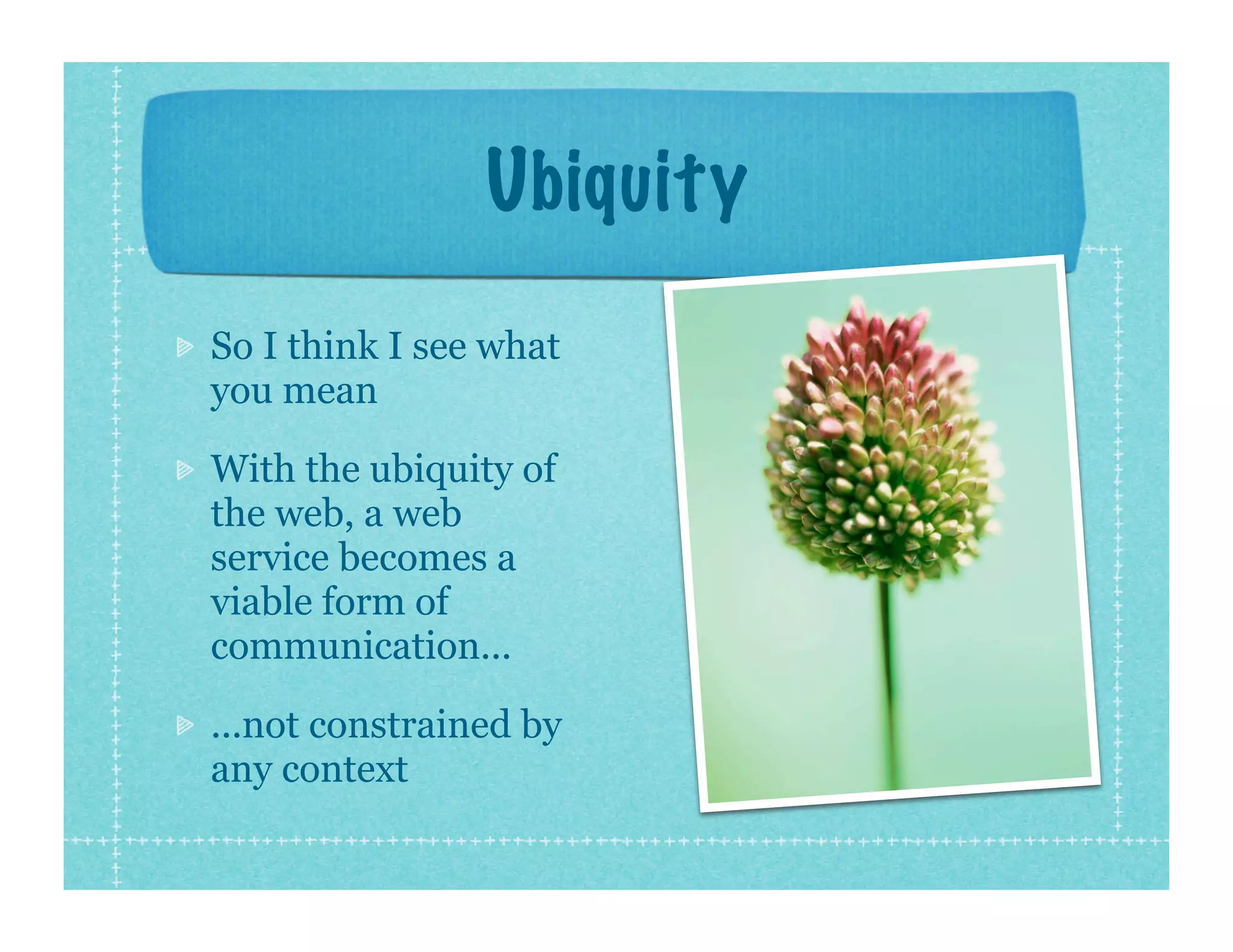 Ubiquity
So I think I see what
you mean

With the ubiquity of
the web, a web
service becomes a
viable form of
communication...

...not constrained by
any context
 