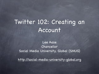 Twitter 102: Creating an
        Account
                Lee Aase
               Chancellor
 Social Media University, Global (SMUG)

 http://social-media-university-global.org
 
