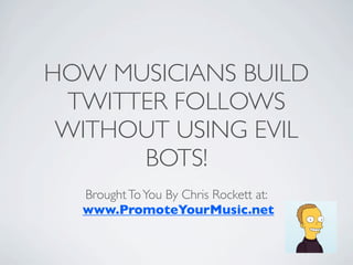 HOW MUSICIANS BUILD
 TWITTER FOLLOWS
 WITHOUT USING EVIL
      BOTS!
  Brought To You By Chris Rockett at:
  www.PromoteYourMusic.net
 