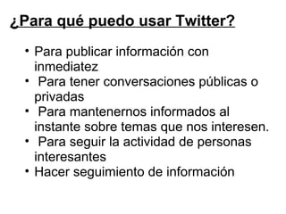 ¿Para qué puedo usar Twitter? Para publicar información con inmediatez   Para tener conversaciones públicas o privadas   Para mantenernos informados al instante sobre temas que nos interesen.   Para seguir la actividad de personas interesantes Hacer seguimiento de información 